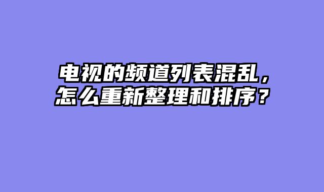 电视的频道列表混乱，怎么重新整理和排序？