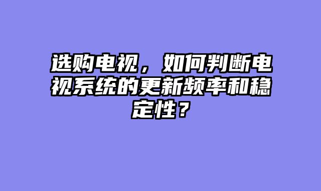 选购电视，如何判断电视系统的更新频率和稳定性？