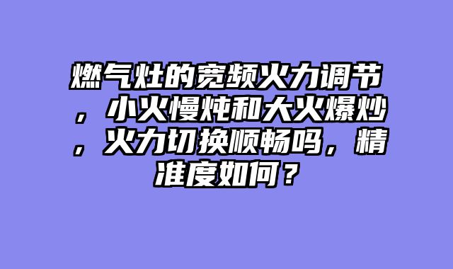 燃气灶的宽频火力调节，小火慢炖和大火爆炒，火力切换顺畅吗，精准度如何？