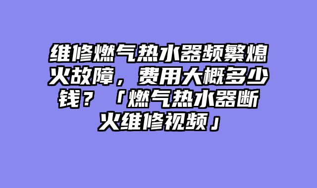 维修燃气热水器频繁熄火故障，费用大概多少钱？「燃气热水器断火维修视频」