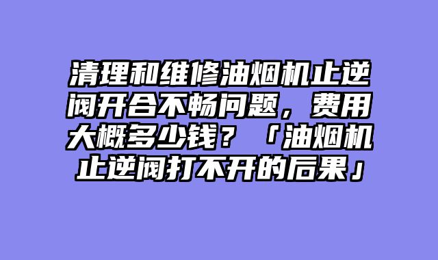 清理和维修油烟机止逆阀开合不畅问题，费用大概多少钱？「油烟机止逆阀打不开的后果」