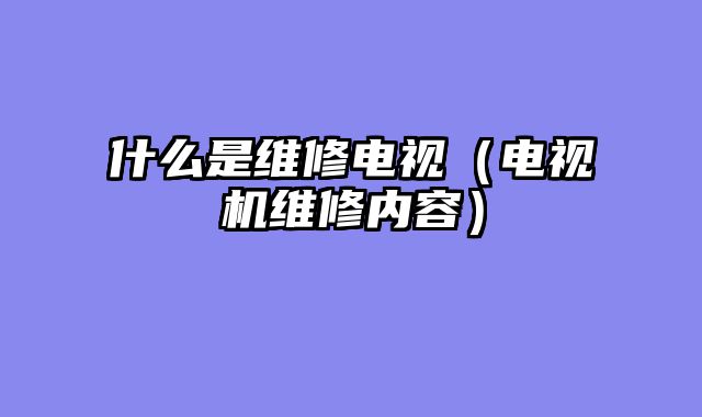 什么是维修电视（电视机维修内容）
