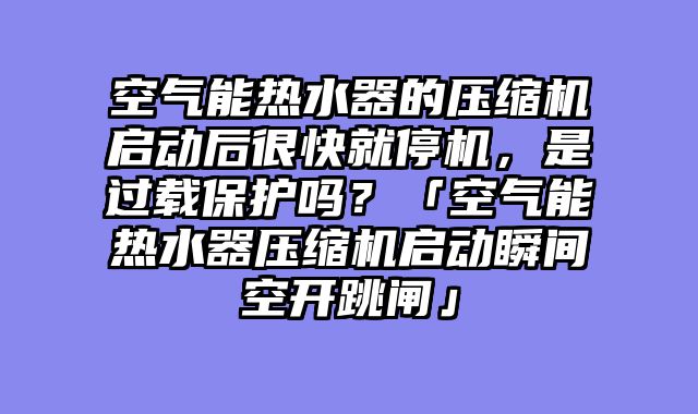 空气能热水器的压缩机启动后很快就停机，是过载保护吗？「空气能热水器压缩机启动瞬间空开跳闸」