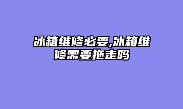 冰箱维修必要,冰箱维修需要拖走吗