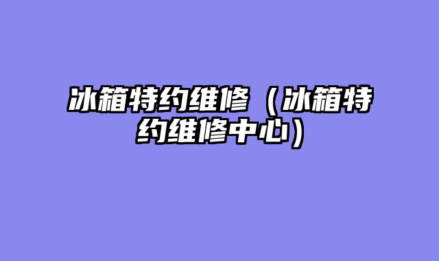 冰箱特约维修（冰箱特约维修中心）