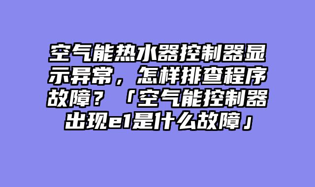 空气能热水器控制器显示异常，怎样排查程序故障？「空气能控制器出现e1是什么故障」