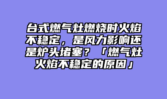 台式燃气灶燃烧时火焰不稳定，是风力影响还是炉头堵塞？「燃气灶火焰不稳定的原因」