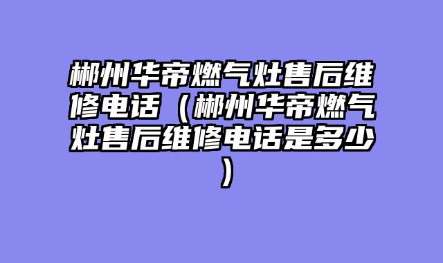 郴州华帝燃气灶售后维修电话（郴州华帝燃气灶售后维修电话是多少）