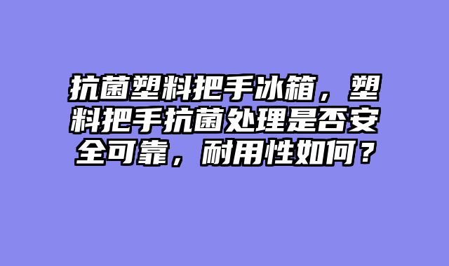 抗菌塑料把手冰箱，塑料把手抗菌处理是否安全可靠，耐用性如何？