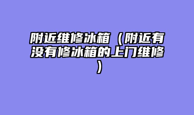附近维修冰箱（附近有没有修冰箱的上门维修）