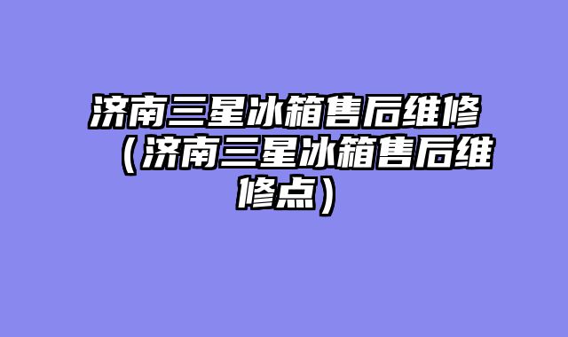 济南三星冰箱售后维修（济南三星冰箱售后维修点）