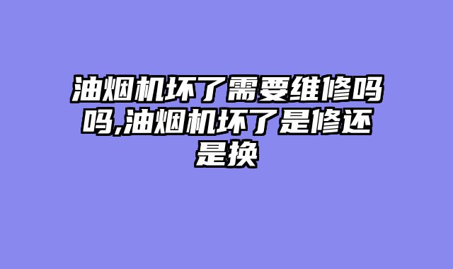 油烟机坏了需要维修吗吗,油烟机坏了是修还是换