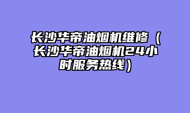 长沙华帝油烟机维修（长沙华帝油烟机24小时服务热线）