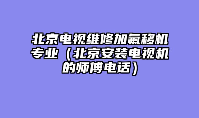 北京电视维修加氟移机专业（北京安装电视机的师傅电话）