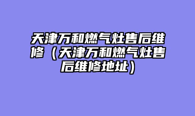 天津万和燃气灶售后维修（天津万和燃气灶售后维修地址）