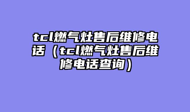 tcl燃气灶售后维修电话（tcl燃气灶售后维修电话查询）