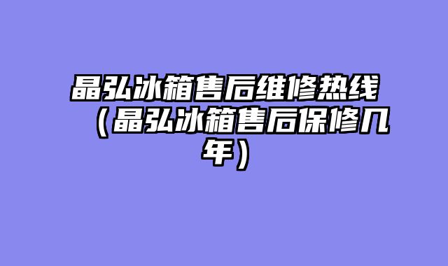 晶弘冰箱售后维修热线（晶弘冰箱售后保修几年）
