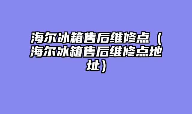 海尔冰箱售后维修点（海尔冰箱售后维修点地址）