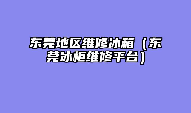 东莞地区维修冰箱（东莞冰柜维修平台）