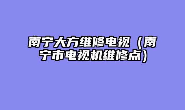 南宁大方维修电视（南宁市电视机维修点）
