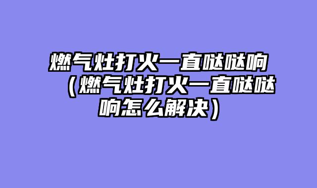 燃气灶打火一直哒哒响（燃气灶打火一直哒哒响怎么解决）