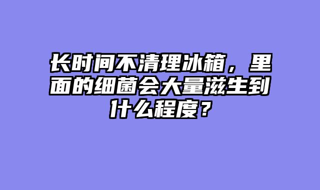 长时间不清理冰箱，里面的细菌会大量滋生到什么程度？