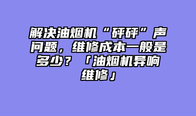 解决油烟机“砰砰”声问题，维修成本一般是多少？「油烟机异响维修」