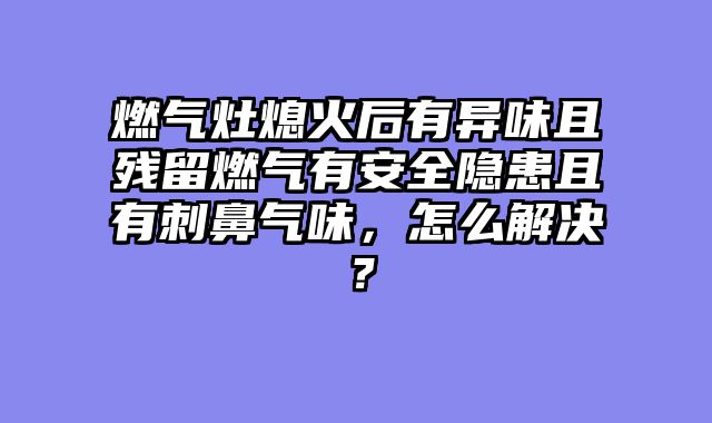 燃气灶熄火后有异味且残留燃气有安全隐患且有刺鼻气味，怎么解决？