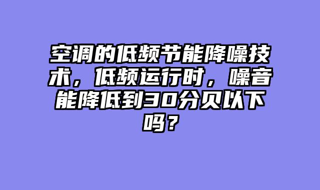 空调的低频节能降噪技术，低频运行时，噪音能降低到30分贝以下吗？