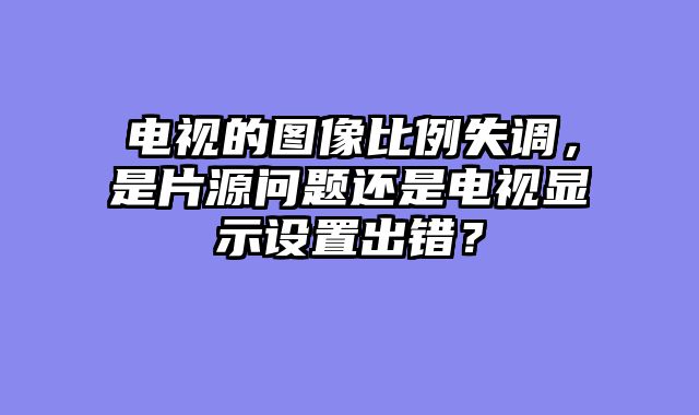 电视的图像比例失调，是片源问题还是电视显示设置出错？