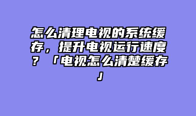 怎么清理电视的系统缓存，提升电视运行速度？「电视怎么清楚缓存」