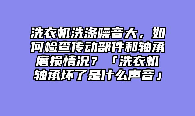 洗衣机洗涤噪音大，如何检查传动部件和轴承磨损情况？「洗衣机轴承坏了是什么声音」