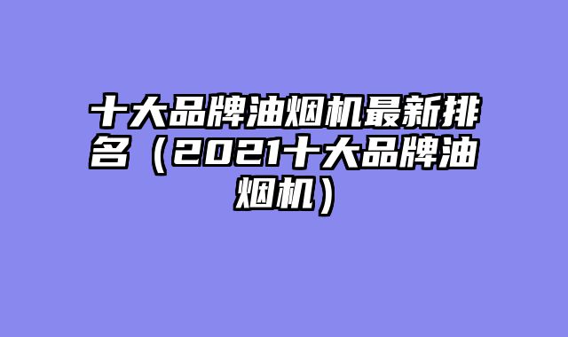 十大品牌油烟机最新排名（2021十大品牌油烟机）