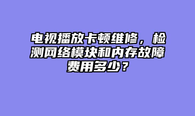 电视播放卡顿维修，检测网络模块和内存故障费用多少？