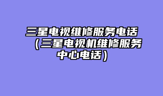 三星电视维修服务电话（三星电视机维修服务中心电话）