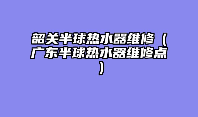 韶关半球热水器维修（广东半球热水器维修点）