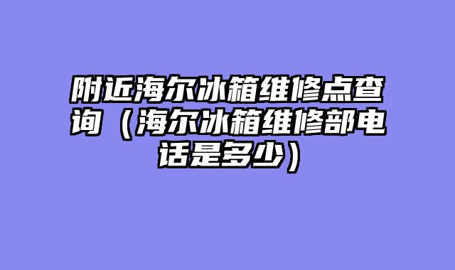 附近海尔冰箱维修点查询（海尔冰箱维修部电话是多少）
