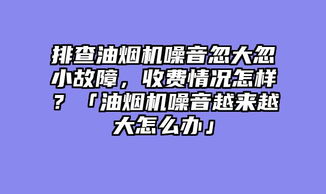 排查油烟机噪音忽大忽小故障，收费情况怎样？「油烟机噪音越来越大怎么办」