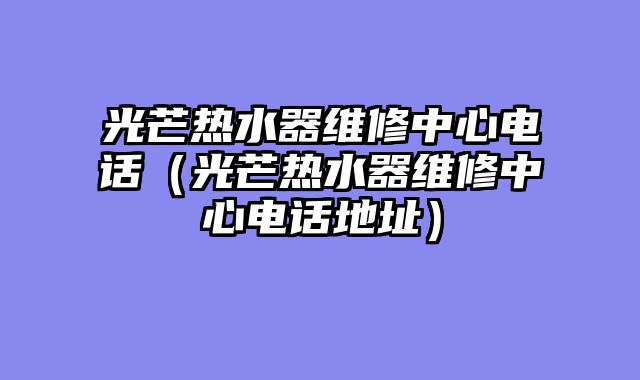 光芒热水器维修中心电话（光芒热水器维修中心电话地址）