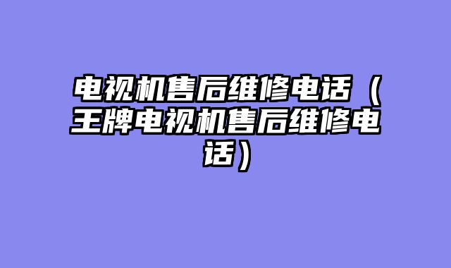 电视机售后维修电话（王牌电视机售后维修电话）