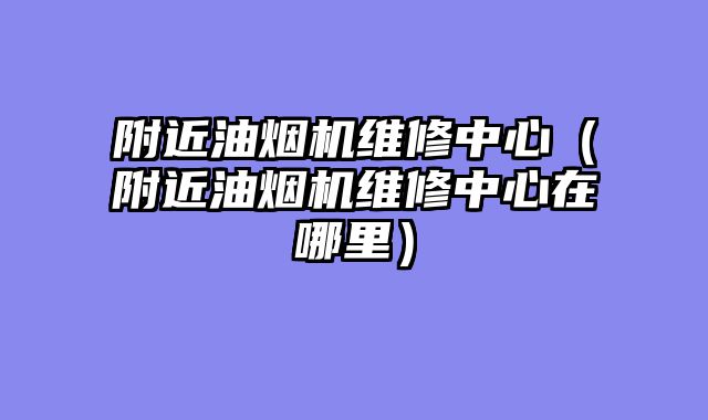 附近油烟机维修中心（附近油烟机维修中心在哪里）