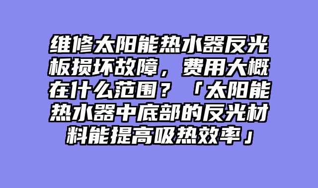 维修太阳能热水器反光板损坏故障，费用大概在什么范围？「太阳能热水器中底部的反光材料能提高吸热效率」