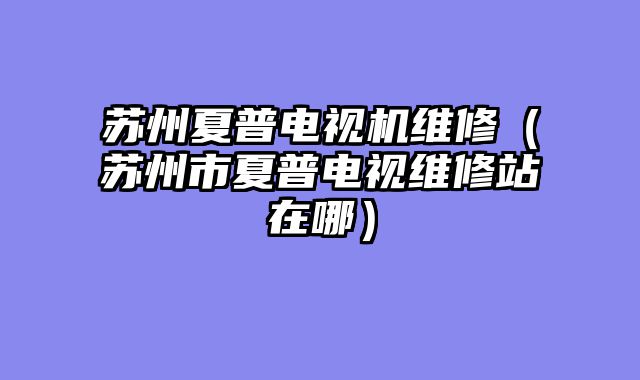 苏州夏普电视机维修（苏州市夏普电视维修站在哪）