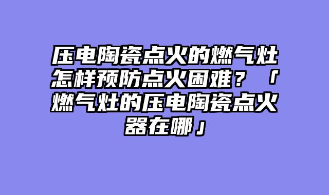 压电陶瓷点火的燃气灶怎样预防点火困难？「燃气灶的压电陶瓷点火器在哪」