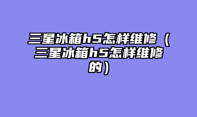 三星冰箱h5怎样维修（三星冰箱h5怎样维修的）