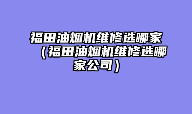 福田油烟机维修选哪家（福田油烟机维修选哪家公司）