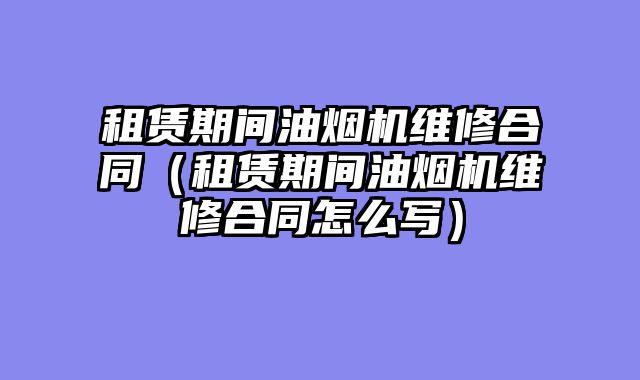 租赁期间油烟机维修合同（租赁期间油烟机维修合同怎么写）