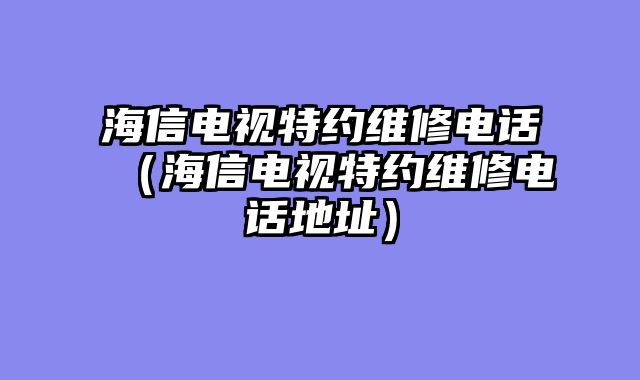海信电视特约维修电话（海信电视特约维修电话地址）