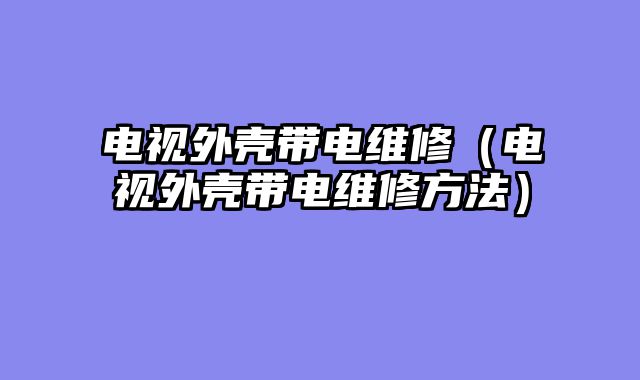 电视外壳带电维修（电视外壳带电维修方法）
