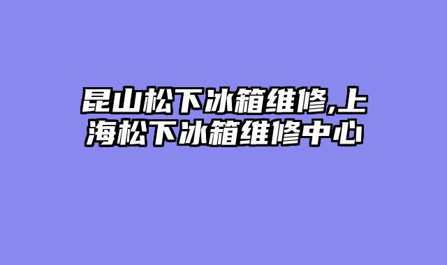 昆山松下冰箱维修,上海松下冰箱维修中心
